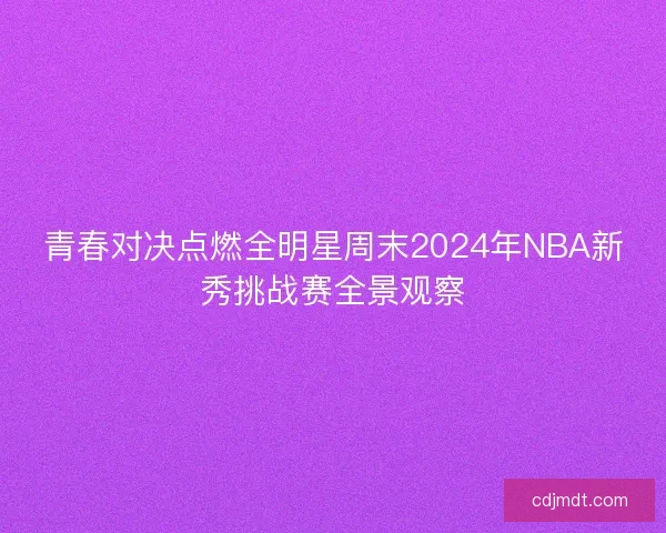 青春对决点燃全明星周末2024年NBA新秀挑战赛全景观察 青春对决点燃全明星周末2024年NBA新秀挑战赛全景观察